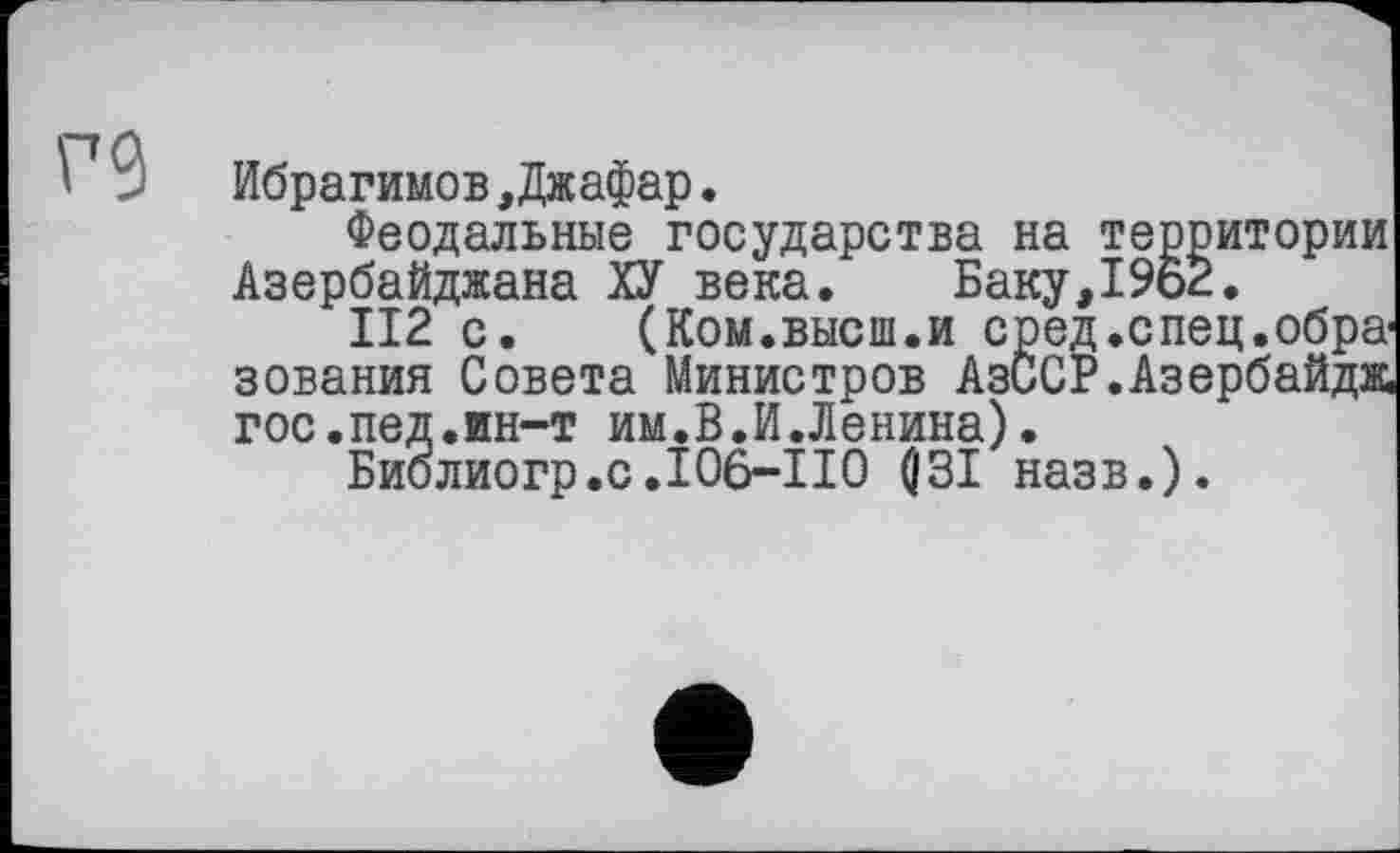 ﻿Ибрагимов, Джафар.
Феодальные государства на территории Азербайджана ХУ века. Баку,19ь2.
II2 с. (Ком.высш.и сред .спец, образования Совета Министров АзССР.Азербайдж гос.пед.ин-т им.В.И.Ленина).
Библиогр.с.106-110 flЗІ назв.).